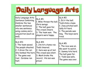 Daily Language Arts:                            DLA #2:
                       DLA #1:
Sentence Combining.                             1. Ed it the ball.
                       1. Mike throws the ball.
Combine the two                                 Todd stole a base.
                       Chris swings.
smaller sentences                               2. Joey pitched well.
                       2. The ball goes far.
into one sentence                               Sally hit hard.
                       The crowd cheers.
using comma and a                               3. The parade was
                       3. The team won. The
conjunction (such as                            long. The boys were
                       players were happy.
and).                                           tired.

DLA #3:                DLA #4:
                                                DLA #5:
1. The team waved.     1. Jim hit a home run.
                                                1. The race was on.
The people shouted.    Todd cheered.
                                                We went to watch.
2. I drove the car.    2. Sara was up at bat.
                                                2. Sammy hits hard.
She honked the horn.   The crowd was silent.
                                                The ball goes far.
3. The game was        3. Mark broke the
                                                3. Todd was safe.
tied. Cardone ran      record. His son was
                                                The game was over.
fast.                  proud.
 