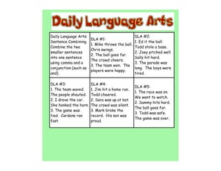 Daily Language Arts:                              DLA #2:
                       DLA #1:
Sentence Combining.                               1. Ed it the ball.
                       1. Mike throws the ball.
Combine the two                                   Todd stole a base.
                       Chris swings.
smaller sentences                                 2. Joey pitched well.
                       2. The ball goes far.
into one sentence                                 Sally hit hard.
                       The crowd cheers.
using comma and a                                 3. The parade was
                       3. The team won. The
conjunction (such as                              long. The boys were
                       players were happy.
and).                                             tired.

DLA #3:                DLA #4:
                                                  DLA #5:
1. The team waved.     1. Jim hit a home run.
                                                  1. The race was on.
The people shouted.    Todd cheered.
                                                  We went to watch.
2. I drove the car.    2. Sara was up at bat.
                                                  2. Sammy hits hard.
She honked the horn.   The crowd was silent.
                                                  The ball goes far.
3. The game was        3. Mark broke the
                                                  3. Todd was safe.
tied. Cardone ran      record. His son was
                                                  The game was over.
fast.                  proud.
 