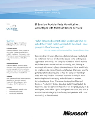 Microsoft Customer Solution
                                            Customer Solution Case Study




                                            IT Solution Provider Finds More Business
                                            Advantages with Microsoft Online Services




Overview                                    “What concerned us most about Google was what we
Country or Region: United States
Industry: Information technology            called their ‘roach motel’ approach to the cloud—once
                                            you go in, there’s no way out.”
Customer Profile
Champion Solutions Group is based in                   Chris Pyle, President and Chief Executive Officer, Champion Solutions Group
Boca Raton, Florida, with 22 locations
and 135 employees. The company offers
IT services for customers throughout the    For more than 30 years, Champion Solutions Group has helped
eastern United States and the Ohio
Valley.
                                            its customers increase productivity, reduce costs, and improve
                                            application availability. The company wanted to reduce its own
Business Situation
Champion wanted to reduce capital
                                            capital expenses, ensure business continuity, and develop a
expenses, ensure business continuity, and   communications and collaboration environment that would help
provide its people with communication
and collaboration tools that would make
                                            its employees be more efficient and effective. Champion saw the
their jobs easier and more efficient.       potential of cloud computing to free the company from high
Solution
                                            costs and help solve its customers’ business challenges. After
After evaluating Google Apps, Champion      evaluating hosted messaging and collaboration services
deployed the Microsoft Business
Productivity Online Standard Suite
                                            including Google Apps, Champion deployed the Microsoft
throughout all of its 22 locations.         Business Productivity Online Standard Suite throughout all its
Benefits
                                            locations. Now the company has enhanced the productivity of its
•   Saved time and reduced costs            employees, reduced its capital and operational costs, and built a
•   Enhanced productivity
•   Competitive advantage
                                            competitive advantage by transferring its experience with cloud
                                            computing to its customers.
 