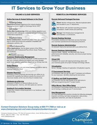 Virtualization & Cloud Computing     Data Management & Security       Professional Services      Maintenance Consulting     IT Sourcing & Procurement Services



                 IT Services to Grow Your Business
                        ONLINE & CLOUD SERVICES                                               REMOTE & ON-PREMISE SERVICES

          Online Services & Hosted Software in the Cloud                            Remote Delivered Packaged Services

                                                                                              Watch: Monitor infrastructure, filter/de-duplicate alerts
          Cloud-Based Email: Experience the industry-leading                                  and escalate to your IT department.
          messaging solution based on Exchange Server 2007.
                                                                                              Aid: Monitor with standard operating procedure
                                                                                              remediation, health checks and patching.
          Online Web Conf
                        Conferencing: With Lync Online, transform your
          interactions with colleagues, customers and partners to a more                      Manage: Full infrastructure management &
          collaborative experience.                                                           administration on all devices.

                                                                                    Remote Desktop Services
          Online Collaboration: SharePoint Online helps you create                  Preventative desktop and help desk services that keep
          sites to share documents and establish a workflow with                    your business operational and employees productive.
          colleagues, partners, etc.
                                                                                    Remote Systems Administration
                                                                                    On-demand, fixed price services with a pre-defined SLA.
          Office Applications: Get the latest version of the Office
          applications with Professional Plus (Word, Excel, PowerPoint,             Remote Database Administration
          and OneNote).                                                             Improve Oracle, MySQL, and Microsoft SQL Server
                                                                                    performance and reliability, security, and ensure proper backup
                                                                                    and recovery.
          Customer Relationship Management
          Whether online or on-premise, Microsoft ‘s CRM transforms the             Virtual CIO
          way your company attracts and retains your most valuable                  Champion can assist with aligning technology plans with
          asset: loyal, satisfied customers. Check out our 30-day free trial.       your business goals and project manage technology rollouts.

          Online Backup                                                             Virtualization
          With BackupChamp, you can protect laptops and server data by              Server, Storage, Desktop & Application Virtualization experts.
          backing it up to the cloud.
                                                                                    IT Procurement Services
          Disaster Recovery                                                         Let Champion help you get the right IT hardware and software
          Champion’s Cloud Continuity services lets you utilize an on-              for your business—all while obtaining the best prices.
          demand DR capability that delivers exactly the amount of IT
          resources needed, at the very time they’re needed most.
                                                                                    IT Staffing and Staff Augmentation
                                                                                    Let Champion find the right people at the right price to
          Hardware-as-a-Service                                                     fulfill your programming and IT project needs.
          Champion’s Platform on Demand allows you buy
          processing power, memory, and disk space as a service.
                                                                                    Office Moves / New Office Setup
                                                                                    Let Champion’s technology experts take the headache
          Hosting & Co-Location Services                                            out of moving or setting up your IT environment.
          Protect your mission-critical equipment in our hardened data
          center facility.
                                                                                    Data Management
                                                                                    Our Data Management practice includes the following strategies
          .
                                                                                    long-term archiving, test data management, data privacy,
                                                                                    application retirement, and data de-duplication.




 Contact Champion Solutions Group today at 800-771-7000 or visit us at
 www.championsg.com and www.championcloudservices.com

 Champion Solutions Group • 791 Park of Commerce Blvd., Suite 200 Boca Raton, FL 33487
 Phone: 800-771-7000 • Fax: 561-997-4043
 www.championsg.com




 IT Services to Grow Your Business
 