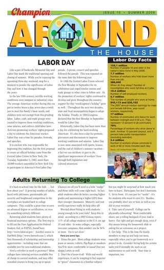 ISSUE 10               •     SUMMER 2009




 AROUND                                                                               T H E                         H O U S E
                                                                                                              Labor Day Facts
                                LABOR DAY                                                                  155.1 million
                                                                                                           Number of people 16 and older in the
   Like a pair of bookends, Memorial Day and         parade. A picnic, concert and speeches                nation’s labor force in May 2009.
Labor Day mark the traditional opening and           followed the parade. This was repeated on             7.7 million
closing of summer. While you’re enjoying the         the same date the following year.                     Number of workers who hold down more
                                                                                                           than one job.
upcoming three-day weekend, stop for a                  In 1884 the Central Labor Union selected           288,000
moment to ponder the significance of Labor           the first Monday in September for its                 When do they sleep? Number of
Day and how it has changed through                   celebration and urged similar unions and              moonlighters who work full time at 2 jobs.
                                                                                                           10.4 million
the years.                                           trade groups in other cities to follow suit. As
                                                                                                           Number of self-employed workers.
   In the late 19th century, terrible working        the promotion of workers’ rights continued to         5.7 million
conditions were rampant in industrial cities.        develop and grow throughout the country,              The number of people who work at home.
The average American worker during this era          support for this “workingmen’s holiday” grew          $45,113 and $35,102
                                                                                                           The 2007 annual median earnings for male
put in twelve hours a day, seven days a week         as well. Throughout the next two decades,             and female full-time, year-round
just to meet his family’s basic needs, and           state and local municipalities began to adopt         workers, respectively.
children were not exempt from this grinding          the holiday. Finally, in 1894 Congress                17 million
                                                                                                           Number of commuters who leave for work
labor. Labor, craft, and trade groups were           declared that the first Monday in September           between midnight and 5:59 a.m. They
created to improve these working conditions,         would be Labor Day.                                   represent 13 percent of all commuters.
raise salaries, and enforce child labor laws.           Historically, Labor Day has been more than         76%
                                                                                                           Percentage of workers who drive alone to
Activists promoting workers’ rights proposed         a day for celebrating the hard-working
                                                                                                           work. Another 10 percent carpool, and 5
a day to celebrate the American worker.              American. It’s also been a day for protests,          percent take public transportation
Labor Day was a time for parades, festivals,         grievances and discussions to improve                 (excluding taxicabs).
and speeches.                                        working conditions and salaries. Labor Day            3.4 million
                                                                                                           Number of workers whose commute to
   It is unclear who was responsible for             is now more associated with sports, leisure,          work of 90 or more minutes each day.
beginning this tradition, but the first proposal     and the end of children’s summer vacation -           Source: U.S. Census Bureau, 2009
to create an official holiday came from the          a fact we can attribute in part to the
Central Labor Union in New York. On                  significant improvement of workers’ lives
Tuesday, September 5, 1882, more than                through both legislation and
10,000 workers assembled in New York City            cultural awareness.
to participate in America's first Labor Day




     Adults Returning To College
   It’s back-to-school time for the kids . . . but   Chances are all you’ll need is a little “nudge”      but you might be surprised at how much you
how about you? A growing number of adults,           and those skills will come right back. In fact,      have to learn. Participate, but don’t dominate.
faced with job losses, questionable job              adult students often do better, earning higher       3. Sit in front. It’s not just for “nerds” - it’s
security and heightened competition in the           grades and maintaining a higher GPA than             for students who want to earn A’s. Besides,
workplace are headed back to college                 their younger classmates. Maturity and real-         you probably don’t see or hear as well as you
campuses. This could be a great time to earn         world experience really do help after all!           did in your twenties.
an advanced degree or certification, or even            Worried about fitting in with students            4. Take care of yourself. College can be
try something entirely different.                    young enough to be your kids? Keep this in           physically exhausting! Wear comfortable
   Returning adult students have plenty of           mind: according to a 2007 Census report,             shoes; use a rolling backpack if your load is
financial assistance options. The first step is      15% of all college students in the U.S. are age      heavy. Eat right and get enough sleep, even if
to fill out the Free Application for Federal         35 and older. In some colleges, especially           this means letting the housework slide or
Student Aid, or FAFSA, found here:                   two-year campuses, that number can be 50%            asking for an extension on a project.
http://www.fafsa.ed.gov/. Another source is          or more. You’re not alone!                           5. Get help. This is the time for family
FastWeb (http://www.fastweb.com/), which                Here are some tips:                               members to step up and help out more,
lists thousands of scholarship and internship        1. Dress the part. Most college students wear        especially when you’ve got homework or a
opportunities - including some that are              jeans or sweats, t-shirts, flip-flops or sneakers.   project to do. Consider hiring help for certain
available just for non-traditional students.         You’ll be more comfortable in casual (but not        tasks you’d normally do, such as car
   Need a refresher in math or grammar? Most         sloppy) attire as well.                              maintenance or yard work. Your time is
colleges have tutoring services available free       2. Don’t be a know-it-all. With real-world           important, too.
of charge to current students, and may offer         experience, it can be tempting to feel superior
remedial courses to bring you up to speed.           to “green” classmates in a familiar subject,
 