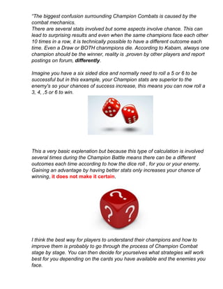 “The biggest confusion surrounding Champion Combats is caused by the
combat mechanics.
There are several stats involved but some aspects involve chance. This can
lead to surprising results and even when the same champions face each other
10 times in a row, it is technically possible to have a different outcome each
time. Even a Draw or BOTH chanmpions die. According to Kabam, always one
champion should be the winner, reality is ,proven by other players and report
postings on forum, differently.
Imagine you have a six sided dice and normally need to roll a 5 or 6 to be
successful but in this example, your Champion stats are superior to the
enemy's so your chances of success increase, this means you can now roll a
3, 4, ,5 or 6 to win.
This a very basic explenation but because this type of calculation is involved
several times during the Champion Battle means there can be a different
outcomes each time according to how the dice roll , for you or your enemy.
Gaining an advantage by having better stats only increases your chance of
winning, it does not make it certain.
I think the best way for players to understand their champions and how to
improve them is probably to go through the process of Champion Combat
stage by stage. You can then decide for yourselves what strategies will work
best for you depending on the cards you have available and the enemies you
face.
 