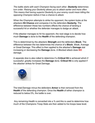 The battle starts with each Champion facing each other. Dexterity determines
turn order. Raising your Dexterity allows you to attack earlier and more often.
This means that having superior Dexterity to your enemy could mean killing the
opposing Champion before it has a chance to attack.
When the Champion attempts to strike his opponent, the system looks at the
attackers Hit Chance and compares it to the defenders Dexterity. The
difference between these two numbers effects the chance of landing a
successful hit or whether the defender manages to dodge an attack.
If the attacker manages to hit his opponent, the next stage is to decide how
much Damage is done to the Health of the defending champion.
This is determined by the attackers Strength and the defenders Block. The
difference between the two determines the chance of a Block, Weak, Average
or Great Damage. This effect is then applied to the attacker's Damage stat
increasing or decreasing the Damage done. A Blocked attack does NO
damage.
A separate dice is also rolled to determine if a Critical Hit is achieved which if
successful ,greatly increases the Damage done. Critical Hit is only applied if
the attacker strikes for Great Damage.
The total Damage minus the defenders Armor is then removed from the
Health of the defending champion. Once the Health of either champion is
reduced to below 0%, the battle is over.
Any remaining Health is converted into a % and this is used to determine how
much of the Champions Troop Stats are then added to his troops base level.
 