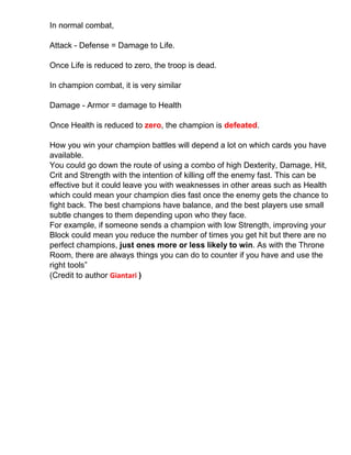 In normal combat,
Attack - Defense = Damage to Life.
Once Life is reduced to zero, the troop is dead.
In champion combat, it is very similar
Damage - Armor = damage to Health
Once Health is reduced to zero, the champion is defeated.
How you win your champion battles will depend a lot on which cards you have
available.
You could go down the route of using a combo of high Dexterity, Damage, Hit,
Crit and Strength with the intention of killing off the enemy fast. This can be
effective but it could leave you with weaknesses in other areas such as Health
which could mean your champion dies fast once the enemy gets the chance to
fight back. The best champions have balance, and the best players use small
subtle changes to them depending upon who they face.
For example, if someone sends a champion with low Strength, improving your
Block could mean you reduce the number of times you get hit but there are no
perfect champions, just ones more or less likely to win. As with the Throne
Room, there are always things you can do to counter if you have and use the
right tools”
(Credit to author Giantari )
 