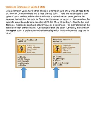 Variations in Champion Cards & Stats
Most Champion Cards have either 3 lines of Champion stats and 2 lines of troop buffs
or 2 lines of Champion stats and 3 lines of troop buffs. There are advantages to both
types of cards and we will detail which do use in each situation. Also , please be
aware of the fact that the stats for Champion items can vary even on the same line. For
example sword base damage can start at 25, 30, 35, or 40 on line 1. Also the 3rd and
4th line of most items can have a lower value or a higher one. For example look at the
4th line on each of these cards. One is higher than the other. Obviously the card with
the higher boost is preferable so when choosing which to work on please keep this in
mind.
 