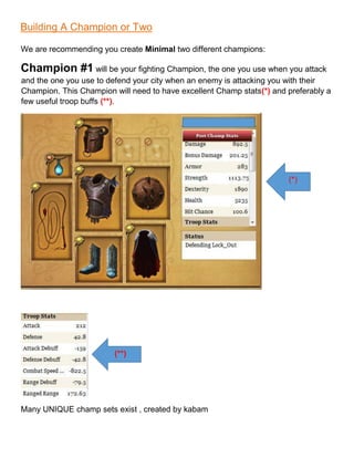 Building A Champion or Two
We are recommending you create Minimal two different champions:
Champion #1 will be your fighting Champion, the one you use when you attack
and the one you use to defend your city when an enemy is attacking you with their
Champion. This Champion will need to have excellent Champ stats(*) and preferably a
few useful troop buffs (**).
Many UNIQUE champ sets exist , created by kabam
(*)
(**)
 