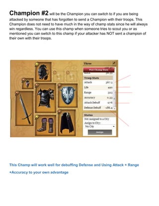Champion #2 will be the Champion you can switch to if you are being
attacked by someone that has forgotten to send a Champion with their troops. This
Champion does not need to have much in the way of champ stats since he will always
win regardless. You can use this champ when someone tries to scout you or as
mentioned you can switch to this champ if your attacker has NOT sent a champion of
their own with their troops.
This Champ will work well for debuffing Defense and Using Attack + Range
+Accuracy to your own advantage
 