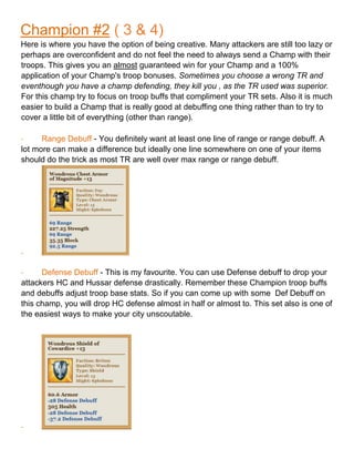 Champion #2 ( 3 & 4)
Here is where you have the option of being creative. Many attackers are still too lazy or
perhaps are overconfident and do not feel the need to always send a Champ with their
troops. This gives you an almost guaranteed win for your Champ and a 100%
application of your Champ's troop bonuses. Sometimes you choose a wrong TR and
eventhough you have a champ defending, they kill you , as the TR used was superior.
For this champ try to focus on troop buffs that compliment your TR sets. Also it is much
easier to build a Champ that is really good at debuffing one thing rather than to try to
cover a little bit of everything (other than range).
- Range Debuff - You definitely want at least one line of range or range debuff. A
lot more can make a difference but ideally one line somewhere on one of your items
should do the trick as most TR are well over max range or range debuff.
-
- Defense Debuff - This is my favourite. You can use Defense debuff to drop your
attackers HC and Hussar defense drastically. Remember these Champion troop buffs
and debuffs adjust troop base stats. So if you can come up with some Def Debuff on
this champ, you will drop HC defense almost in half or almost to. This set also is one of
the easiest ways to make your city unscoutable.
-
 