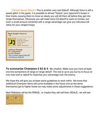 - Combat Speed Debuff - This is another very cool Debuff. Although there is still a
speed glitch in the game, it is possible to almost "freeze" your opponent's troops in
their tracks causing them to move so slowly you will kill them all before they get into
range themselves. Obviously you will need more CS debuff to work on horses, but
even a small amount combined with a range advantage can give you ridiculous kill
ratios for your ranged troops.
To summarize Champion 2 &3 & 4 - Be creative. Make sure you have at least
one line somewhere of range or range debuff. The rest is up to you but try to focus on
one main buff or debuff to maximize your advantage over the enemy.
We hope this will give you at least some guidelines to work within. We know that
additional Champion items will come available in the future and as the items
themselves get to higher levels we may make some adjustments in these suggestions.
Next Releases will be the RINGS, or maybe they will call them SEALS.. we will see
 