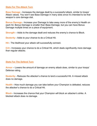 Stats For The Attack Turn
Base Damage - Increases the damage dealt by a successful attack, similar to troops’
Attack values. You won’t see Base Damage in many slots since it’s intended to be that
weapon’s core damage stat.
Bonus Damage - Increase your Damage to take away more of the enemy’s Health on
each hit. Bonus Damage is smaller than Base Damage, but you can have Bonus
Damage multiple times on a piece of equipment.
Strength – Adds to the damage dealt and reduces the enemy’s chance to Block.
Dexterity - Adds to your chance to do a Critical Hit.
Hit - The likelihood your attack will successfully connect.
Crit - Increases your chance to do a Critical Hit, which deals significantly more damage
than regular attacks.
Stats For The Defend Turn
Armor – Lowers the amount of damage an enemy attack does, similar to your troops’
Defense rating.
Dexterity - Reduces the attacker’s chance to land a successful Hit. A missed attack
does no damage.
Health - How much damage you can take before your Champion is defeated, reduces
the attacker’s chance to do a Critical Hit.
Block - Increases the chance that your Champion will block an attacker’s strike. A
blocked attack does no damage.
 
