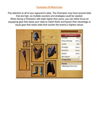 Examples Of Match-Ups
Pay attention to all of your opponent’s stats. The Champion may have several stats
that are high, so multiple counters and strategies could be needed.
When facing a Champion with stats higher than yours, you can either focus on
equipping gear that raises your stats to match theirs and lessen their advantage or
equip gear that raises stats that counter the enemy’s highest values.
 