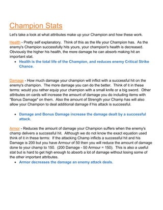 Champion Stats
Let's take a look at what attributes make up your Champion and how these work.
Health - Pretty self explanatory. Think of this as the life your Champion has. As the
enemy's Champion successfully hits yours, your champion's health is decreased.
Obviously the higher his health, the more damage he can absorb making hit an
important stat.
 Health is the total life of the Champion, and reduces enemy Critical Strike
Chance.
Damage - How much damage your champion will inflict with a successful hit on the
enemy's champion. The more damage you can do the better. Think of it in these
terms: would you rather equip your champion with a small knife or a big sword. Other
attributes on cards will increase the amount of damage you do including items with
"Bonus Damage" on them. Also the amount of Strength your Champ has will also
allow your Champion to deal additional damage if his attack is successful.
 Damage and Bonus Damage increase the damage dealt by a successful
attack.
Armor - Reduces the amount of damage your Champion suffers when the enemy's
champ delivers a successful hit. Although we do not know the exact equation used
think of it in these terms: If the attacking Champ inflicts a successful hit and his
Damage is 200 but you have Armour of 50 then you will reduce the amount of damage
done to your champ to 150. (200 Damage - 50 Armour = 150). This is also a useful
stat but is hard to get high enough to absorb a lot of damage without losing some of
the other important attributes.
 Armor decreases the damage an enemy attack deals.
 