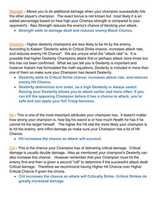 Strength - Allows you to do additional damage when your champion successfully hits
the other player's champion. The exact bonus is not known but most likely it is an
added percentage based on how high your Champs strength is compared to your
opponent's. Also Strength reduces the enemy's chance of blocking your attack.
 Strength adds to damage dealt and reduces enemy Block Chance.
Dexterity - Higher dexterity champions are less likely to be hit by the enemy.
According to Kabam "Dexterity adds to Critical Strike chance, increases attack rate,
and reduces enemy Hit Chance". We are unsure what the "attack rate" is. It is
possible that higher Dexterity Champions attack first or perhaps attack more times but
this has not been confirmed. What we can tell you is Dexterity is important and
however Kabam has formulated the math equations, Dexterity is included in more than
one of them so make sure your Champion has decent Dexterity.
 Dexterity adds to Critical Strike chance, increases attack rate, and reduces
enemy Hit Chance.
 Dexterity determines turn order, so a high Dexterity is always useful.
Raising your Dexterity allows you to attack earlier and more often. If you
can kill the opposing Champion before it has a chance to attack, you’re
safe and can apply your full Troop bonuses.
Hit - This is one of the most important attributes your champion has. It doesn't matter
how strong your champion is, how big his sword is or how much Health he has if he
cannot hit the target himself. The higher the Hit stat the more likely your champion is
to hit the enemy, and inflict damage so make sure your Champion has a lot of Hit
Chance.
 Hit increases the chance an attack will succeed.
Crit - This is the chance your Champion has of delivering critical damage. Critical
damage is usually double damage. Also as mentioned your champion's Dexterity can
also increase this chance. However remember that your Champion must hit the
enemy first and then is given a second "roll" to determine if the successful attack dealt
Critical damage. Therefore we recommend having Higher Hit Chance over Higher
Critical Chance if given the choice.
 Crit increases the chance an attack will Critically Strike. Critical Strikes do
greatly increased damage.
 