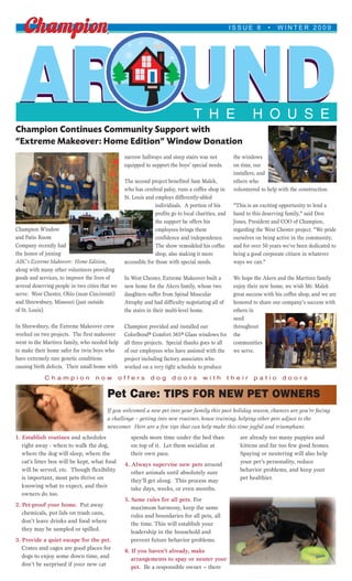 ISSUE 8         •   WINTER 2009




 AROUND
Champion Continues Community Support with
                                                                                   T H E                       H O U S E
“Extreme Makeover: Home Edition” Window Donation
                                                  narrow hallways and steep stairs was not             the windows
                                                  equipped to support the boys’ special needs.         on time, our
                                                                                                       installers, and
                                                  The second project benefited Sam Malek,              others who
                                                  who has cerebral palsy, runs a coffee shop in        volunteered to help with the construction.
                                                  St. Louis and employs differently-abled
                                                                 individuals. A portion of his         "This is an exciting opportunity to lend a
                                                                 profits go to local charities, and    hand to this deserving family," said Don
                                                                 the support he offers his             Jones, President and COO of Champion,
Champion Window                                                  employees brings them                 regarding the West Chester project. "We pride
and Patio Room                                                   confidence and independence.          ourselves on being active in the community,
Company recently had                                             The show remodeled his coffee         and for over 50 years we’ve been dedicated to
the honor of joining                                             shop, also making it more             being a good corporate citizen in whatever
ABC’s Extreme Makeover: Home Edition,             accessible for those with special needs.             ways we can."
along with many other volunteers providing
goods and services, to improve the lives of       In West Chester, Extreme Makeover built a            We hope the Akers and the Martirez family
several deserving people in two cities that we    new home for the Akers family, whose two             enjoy their new home, we wish Mr. Malek
serve: West Chester, Ohio (near Cincinnati)       daughters suffer from Spinal Muscular                great success with his coffee shop, and we are
and Shrewsbury, Missouri (just outside            Atrophy and had difficulty negotiating all of        honored to share our company’s success with
of St. Louis).                                    the stairs in their multi-level home.                others in
                                                                                                       need
In Shrewsbury, the Extreme Makeover crew          Champion provided and installed our                  throughout
worked on two projects. The first makeover        ColorBond® Comfort 365® Glass windows for            the
went to the Martirez family, who needed help      all three projects. Special thanks goes to all       communities
to make their home safer for twin boys who        of our employees who have assisted with the          we serve.
have extremely rare genetic conditions            project including factory associates who
causing birth defects. Their small home with      worked on a very tight schedule to produce
             Champion               now          offers       dog       doors          with           their     patio       doors


                                         Pet Care: TIPS FOR NEW PET OWNERS
                                         If you welcomed a new pet into your family this past holiday season, chances are you’re facing
                                         a challenge – getting into new routines, house training, helping other pets adjust to the
                                         newcomer. Here are a few tips that can help make this time joyful and triumphant.
1. Establish routines and schedules                  spends more time under the bed than                  are already too many puppies and
   right away - when to walk the dog,                on top of it. Let them socialize at                  kittens and far too few good homes.
   where the dog will sleep, where the               their own pace.                                      Spaying or neutering will also help
   cat’s litter box will be kept, what food       4. Always supervise new pets around                     your pet’s personality, reduce
   will be served, etc. Though flexibility           other animals until absolutely sure                  behavior problems, and keep your
   is important, most pets thrive on                 they’ll get along. This process may                  pet healthier.
   knowing what to expect, and their                 take days, weeks, or even months.
   owners do too.
                                                  5. Same rules for all pets. For
2. Pet-proof your home. Put away                     maximum harmony, keep the same
   chemicals, put lids on trash cans,                rules and boundaries for all pets, all
   don’t leave drinks and food where                 the time. This will establish your
   they may be sampled or spilled.                   leadership in the household and
3. Provide a quiet escape for the pet.               prevent future behavior problems.
   Crates and cages are good places for           6. If you haven’t already, make
   dogs to enjoy some down time, and                 arrangements to spay or neuter your
   don’t be surprised if your new cat                pet. Be a responsible owner – there
 