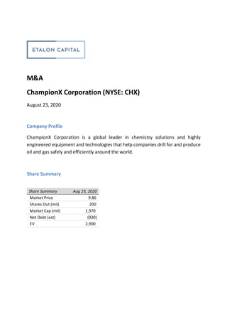 M&A
ChampionX Corporation (NYSE: CHX)
August 23, 2020
Company Profile
ChampionX Corporation is a global leader in chemistry solutions and highly
engineered equipment and technologies that help companies drill for and produce
oil and gas safely and efficiently around the world.
Share Summary
Share Summary Aug 23, 2020
Market Price 9.86
Shares Out (mil) 200
Market Cap (mil) 1,970
Net Debt (est) (930)
EV 2,900
 