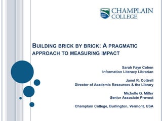 BUILDING BRICK BY BRICK: A PRAGMATIC
APPROACH TO MEASURING IMPACT
Sarah Faye Cohen
Information Literacy Librarian
Janet R. Cottrell
Director of Academic Resources & the Library
Michelle G. Miller
Senior Associate Provost
Champlain College, Burlington, Vermont, USA
 