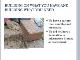 BUILDING ON WHAT YOU HAVE AND BUILDING WHAT YOU NEED We have a culture that is nimble and innovative. We did not have a foundation in information literacy or assessment. http://www.flickr.com/photos/jeffica/3973440757/ 