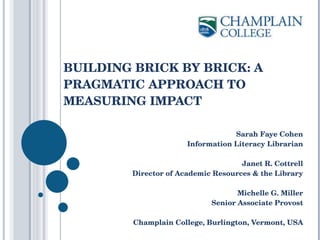 BUILDING BRICK BY BRICK: A PRAGMATIC APPROACH TO MEASURING IMPACT  Sarah Faye Cohen Information Literacy Librarian Janet R. Cottrell Director of Academic Resources & the Library Michelle G. Miller Senior Associate Provost Champlain College, Burlington, Vermont, USA 