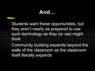 And… Students want these opportunities, but they aren’t nearly as prepared to use such technology as they (or we) might think Community building expands beyond the walls of the classroom as the classroom itself literally expands 