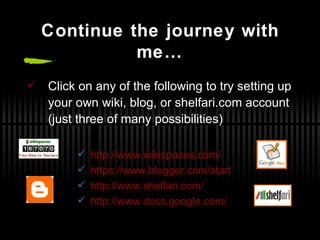 Continue the journey with me… Click on any of the following to try setting up your own wiki, blog, or shelfari.com account (just three of many possibilities) http://www.wikispaces.com/ https://www.blogger.com/start http://www.shelfari.com/ http://www.docs.google.com/ 