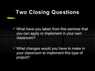 Two Closing Questions What have you taken from this seminar that you can apply or implement in your own classroom? What changes would you have to make in your classroom to implement this type of project? 
