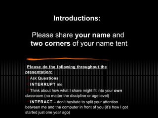 Introductions:   Please share  your name  and  two corners  of your name tent Please do the following throughout the presentation: Ask  Questions INTERRUPT  me Think about how what I share might fit into your  own  classroom (no matter the discipline or age level) INTERACT  – don’t hesitate to split your attention between me and the computer in front of you (it’s how I got started just one year ago) 
