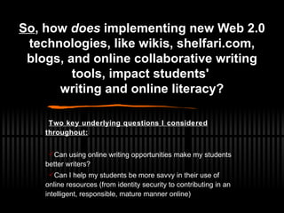 Two key underlying questions I considered throughout: Can using online writing opportunities make my students better writers? Can I help my students be more savvy in their use of online resources (from identity security to contributing in an intelligent, responsible, mature manner online) So , how  does  implementing new Web 2.0 technologies, like wikis, shelfari.com, blogs, and online collaborative writing tools, impact students'  writing and online literacy? 