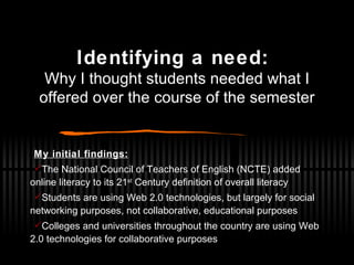 Identifying a need:   Why I thought students needed what I offered over the course of the semester My initial findings: The National Council of Teachers of English (NCTE) added online literacy to its 21 st  Century definition of overall literacy Students are using Web 2.0 technologies, but largely for social networking purposes, not collaborative, educational purposes Colleges and universities throughout the country are using Web 2.0 technologies for collaborative purposes 