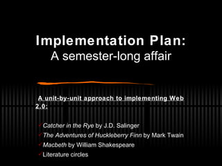 Implementation Plan: A semester-long affair A unit-by-unit approach to implementing Web 2.0: Catcher in the Rye  by J.D. Salinger The Adventures of Huckleberry Finn  by Mark Twain Macbeth  by William Shakespeare Literature circles 