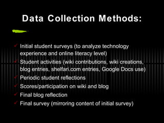 Data Collection Methods: Initial student surveys (to analyze technology experience and online literacy level) Student activities (wiki contributions, wiki creations, blog entries, shelfari.com entries, Google Docs use) Periodic student reflections Scores/participation on wiki and blog Final blog reflection Final survey (mirroring content of initial survey) 