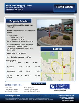 South Pond Shopping Center
  11350 N. Aquila Drive                                                                                                                          Retail Lease
  Champlin, MN 55316




          Property Details:
   Located at Highway 169 and 114th Ave N
   in Champlin.

   Highway 169 visibility with 38,000 vehicles
   per day

   Space Available:
         Suite 705: 1835 SF
         Suite 805: 2210 SF
   Can be combined for a total of 4,045 SF

   Co Tenants: Anytime Fitness, Bay Salon,
   Chiropractor, Trail Head Cycling,
   Von Hanson, Boss Tanning, State Farm,
   Hudy’s Café.
                                                                                                                                    Location
   Asking Rent: $12.00 psf NNN

   2009 Operating expenses: $7.37 psf

  Demographics
                          1 Mile             3 Mile                     5 Mile

   Population                 8,727               58,536                     158,210


   Households                 2,790               21,091                       57,899


   Avg HH                  $97,971             $80,052                       $78,369
   Income



Contact Information:
Linda Zelm                                   Suzie Rettinger
Direct: 612-904-7831                         Direct: 612-904-7823
lzelm@cbcgriffin.com                         srettinger@cbcgriffin.com                                                                 Griffin Companies


www.cbcgriffin.com                    All information is furnished from sources judged to be reliable, however, no guarantee is made as to its
                                                                             accuracy or completeness.                                           615 First Ave. NE Suite 500
                                                                                                                                                    Minneapolis, MN 55413
© 2009 Coldwell Banker Real Estate LLC. Coldwell Banker Commercial ® is a registered trademark licensed to
Coldwell Banker Real Estate LCC. An Equal Opportunity Company. Each Office Is Independently Owned And Operated
                                                                                                                                                       Main: 612.338.2828
                                                                                                                                                         Fax: 612.904.7887
 