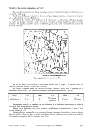 Variations du champ magnétique terrestre.
r
Les caractéristiques du vecteur champ magnétique terrestre B varient à la surface de la Terre et, en un
lieu donné, avec le temps.
Sur la carte de France représentée ci-dessous des lignes d'égale déclinaison joignent tous les points
qui, au même instant, ont même déclinaison
L'amplitude des variations de la déclinaison et de l'inclinaison est suffisamment faible pour que, dans
une région de quelques kilomètres carrés, on puisse considérer le champ magnétique terrestre comme
uniforme : des aiguilles aimantées placées en différents points d'une salle s'orientent toutes suivant des
directions parallèles.

En un lieu donné, la déclinaison et l'inclinaison varient avec le temps. On distingue ainsi des
variations séculaires, annuelles, diurnes et accidentelles.
Le tableau ci-dessous donne les variations séculaires connues à Paris, pour la moyenne de la
déclinaison faite sur un an. Cette variation correspond à une diminution d'environ 0,1° par an.

année

1556

1666

déclinaison

8° es t

0°

1814
22,3°ouest
(maximum)

1966

1986

8° ouest

3,8° ouest

Les variation annuelles se traduisent par une diminution de la déclinaison du printemps au milieu de
l'été, suivie d'une augmentation en automne.
Chaque jour la déclinaison passe par un minimum vers 8 heures et un maximum vers 14 heures, l’écart
pouvant atteindre 8' à 10'.
Des perturbations accidentelles ou orages magnétiques accompagnent l'apparition de taches solaires et
d'aurores boréales; elles sont dues au champ magnétique intense produit par une émission de particules
chargées en provenance du Soleil et atteignant notre globe.

Observatoire de Lyon (FC)

Le champ magnétique terrestre (08/03/09)

p.2/2

 