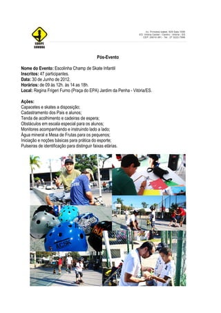 Pós-Evento

Nome do Evento: Escolinha Champ de Skate Infantil
Inscritos: 47 participantes.
Data: 30 de Junho de 2012.
Horários: de 09 às 12h. às 14 as 18h.
Local: Regina Frigeri Furno (Praça do EPA) Jardim da Penha - Vitória/ES.

Ações:
Capacetes e skates a disposição;
Cadastramento dos Pais e alunos;
Tenda de acolhimento e cadeiras de espera;
Obstáculos em escala especial para os alunos;
Monitores acompanhando e instruindo lado a lado;
Água mineral e Mesa de Frutas para os pequenos;
Iniciação e noções básicas para prática do esporte;
Pulseiras de identificação para distinguir faixas etárias.
 