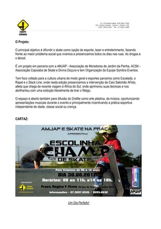 O Projeto:

O principal objetivo é difundir o skate como opção de esporte, lazer e entretenimento, fazendo
frente ao maior problema social que vivemos e presenciamos todos os dias nas ruas. As drogas e
o álcool.

É um projeto em parceria com a AMJAP - Associação de Moradores de Jardim da Penha, ACSK -
Associação Capixaba de Skate e Divina Doçura e tem Organização da Equipe Sombra Eventos.

Tem foco voltado para a cultura urbana de modo geral e esportes parceiros como Escalada, o
Rapel e o Slack Line, onde nesta edição presenciamos a intervenção de Caio Salomão AFeto,
atleta que chega de recente viagem à África do Sul, onde aprimorou suas técnicas e nos
abrilhantou com uma exibição literalmente de tirar o fôlego.

O espaço é aberto também para difusão do Grafite como arte plástica, da música, oportunizando
apresentações musicais durante o evento e principalmente incentivando a prática esportiva
independente de idade, classe social ou crença.


CARTAZ:




                                       Um Dia Perfeito!
 