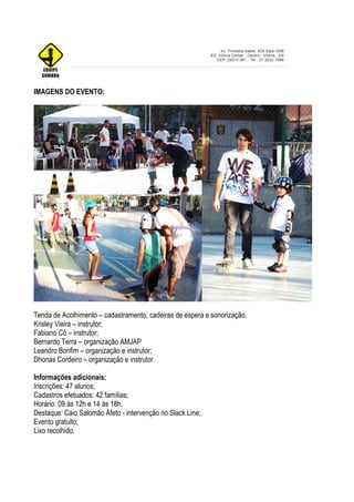 IMAGENS DO EVENTO:




Tenda de Acolhimento – cadastramento, cadeiras de espera e sonorização.
Krisley Vieira – instrutor;
Fabiano Có – instrutor;
Bernardo Terra – organização AMJAP
Leandro Bonfim – organização e instrutor;
Dhonas Cordeiro – organização e instrutor.

Informações adicionais:
Inscrições: 47 alunos;
Cadastros efetuados: 42 famílias;
Horário: 09 às 12h e 14 às 18h.
Destaque: Caio Salomão Afeto - intervenção no Slack Line;
Evento gratuito;
Lixo recolhido.
 