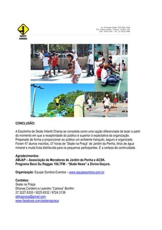 CONCLUSÃO:

A Escolinha de Skate Infantil Champ se consolida como uma opção diferenciada de lazer a partir
do momento em que a receptividade do público é superior à expectativa da organização.
Preparado de forma a proporcionar ao público um ambiente tranquilo, seguro e organizado.
Foram 47 alunos inscritos, 07 horas de “Skate na Praça” de Jardim da Penha, litros de água
mineral e muita fruta distribuída para os pequenos participantes. É a certeza de continuidade.

Agradecimentos:
AMJAP – Associação de Moradores de Jardim da Penha e ACSK.
Programa Beco Du Reggae 104,7FM - “Skate News” e Divina Doçura.

Organização: Equipe Sombra Eventos – www.equipesombra.com.br

Contatos:
Skate na Praça
Dhonas Cordeiro e Leandro “Carioca” Bonfim
27.3227.8335 / 9225.6532 / 9724.3138
sktnapraca@gmail.com
www.facebook.com/skatenapraca
 
