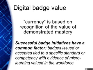 Digital badge value
“currency” is based on
recognition of the value of
demonstrated mastery
Successful badge initiatives have a
common factor: badges issued or
accepted tied to a specific standard or
competency with evidence of micro-
learning valued in the workforce
 