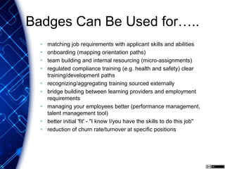 Badges Can Be Used for…..
• matching job requirements with applicant skills and abilities
• onboarding (mapping orientation paths)
• team building and internal resourcing (micro-assignments)
• regulated compliance training (e.g. health and safety) clear
training/development paths
• recognizing/aggregating training sourced externally
• bridge building between learning providers and employment
requirements
• managing your employees better (performance management,
talent management tool)
• better initial 'fit' - "I know I/you have the skills to do this job"
• reduction of churn rate/turnover at specific positions
 