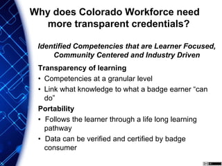 Transparency of learning
• Competencies at a granular level
• Link what knowledge to what a badge earner “can
do”
Portability
• Follows the learner through a life long learning
pathway
• Data can be verified and certified by badge
consumer
Why does Colorado Workforce need
more transparent credentials?
Identified Competencies that are Learner Focused,
Community Centered and Industry Driven
 