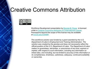 Creative Commons Attribution
Workforce Development presentation by Brenda M. Perea is licensed
under a Creative Commons Attribution 4.0 International License.
Permissions beyond the scope of this license may be available
at CCCS.edu/CHAMP.
This workforce solution was funded by a grant awarded by the U.S.
Department of Labor’s Employment and Training Administration. The
solution was created by the grantee and does not necessarily reflect the
official position of the U.S. Department of Labor. The Department of Labor
makes no guarantees, warranties, or assurances of any kind, express or
implied, with respect to such information, including any information on
linked sites, and including, but not limited to accuracy of the information or
its completeness, timeliness, usefulness, adequacy, continued availability
or ownership.
 