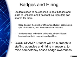 Badges and Hiring
• Students need to be coached to post badges and
skills to LinkedIn and Facebook so recruiters can
search for them.
• Keep track of the number of hours a student spends on a
specific machine, and the name of the machine.
• Students need to be sure to include job description
keywords on their resume’s and profiles.
• CCCS CHAMP ID team will do outreach to
staffing agencies and hiring managers. to
raise competency based badge awareness
 