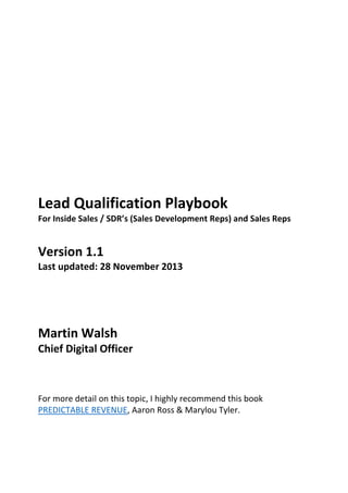 Lead Qualification Playbook
For Inside Sales / SDR’s (Sales Development Reps) and Sales Reps
Version 1.1
Last updated: 28 November 2013
Martin Walsh
Chief Digital Officer
For more detail on this topic, I highly recommend this book
PREDICTABLE REVENUE, Aaron Ross & Marylou Tyler.
 