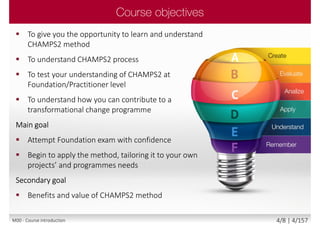  To give you the opportunity to learn and understand
CHAMPS2 method
 To understand CHAMPS2 process
 To test your understanding of CHAMPS2 at
Foundation/Practitioner level
 To understand how you can contribute to a
transformational change programme
Main goal
 Attempt Foundation exam with confidence
 Begin to apply the method, tailoring it to your own
projects’ and programmes needs
Secondary goal
 Benefits and value of CHAMPS2 method
M00 - Course introduction 4/8 | 4/157
 