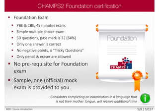  Foundation Exam
 PBE & CBE, 45 minutes exam,
 Simple multiple choice exam
 50 questions, pass mark is 32 (64%)
 Only one answer is correct
 No negative points, o “Tricky Questions”
 Only pencil & eraser are allowed
 No pre-requisite for Foundation
exam
 Sample, one (official) mock
exam is provided to you
Candidates completing an examination in a language that
is not their mother tongue, will receive additional time
M00 - Course introduction 5/8 | 5/157
 