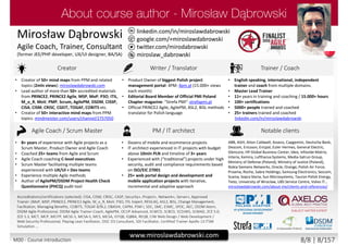 twitter.com/mirodabrowski
linkedin.com/in/miroslawdabrowski
google.com/+miroslawdabrowski
miroslaw_dabrowski
www.miroslawdabrowski.com
Mirosław Dąbrowski
Agile Coach, Trainer, Consultant
(former JEE/PHP developer, UX/UI designer, BA/SA)
Creator Writer / Translator Trainer / Coach
• Creator of 50+ mind maps from PPM and related
topics (2mln views): miroslawdabrowski.com
• Lead author of more than 50+ accredited materials
from PRINCE2, PRINCE2 Agile, MSP, MoP, P3O, ITIL,
M_o_R, MoV, PMP, Scrum, AgilePM, DSDM, CISSP,
CISA, CISM, CRISC, CGEIT, TOGAF, COBIT5 etc.
• Creator of 50+ interactive mind maps from PPM
topics: mindmeister.com/users/channel/2757050
• Product Owner of biggest Polish project
management portal: 4PM: 4pm.pl (15.000+ views
each month)
• Editorial Board Member of Official PMI Poland
Chapter magazine: “Strefa PMI”: strefapmi.pl
• Official PRINCE2 Agile, AgilePM, ASL2, BiSL methods
translator for Polish language
• English speaking, international, independent
trainer and coach from multiple domains.
• Master Lead Trainer
• 11+ years in training and coaching / 15.000+ hours
• 100+ certifications
• 5000+ people trained and coached
• 25+ trainers trained and coached
linkedin.com/in/miroslawdabrowski
Agile Coach / Scrum Master PM / IT architect Notable clients
• 8+ years of experience with Agile projects as a
Scrum Master, Product Owner and Agile Coach
• Coached 25+ teams from Agile and Scrum
• Agile Coach coaching C-level executives
• Scrum Master facilitating multiple teams
experienced with UX/UI + Dev teams
• Experience multiple Agile methods
• Author of AgilePM/DSDM Project Health Check
Questionnaire (PHCQ) audit tool
• Dozens of mobile and ecommerce projects
• IT architect experienced in IT projects with budget
above 10mln PLN and timeline of 3+ years
• Experienced with (“traditional”) projects under high
security, audit and compliance requirements based
on ISO/EIC 27001
• 25+ web portal design and development and
mobile application projects with iterative,
incremental and adaptive approach
ABB, AGH, Aiton Caldwell, Asseco, Capgemini, Deutsche Bank,
Descom, Ericsson, Ericpol, Euler Hermes, General Electric,
Glencore, HP Global Business Center, Ideo, Infovide-Matrix,
Interia, Kemira, Lufthansa Systems, Media-Satrun Group,
Ministry of Defense (Poland), Ministry of Justice (Poland),
Nokia Siemens Networks, Oracle, Orange, Polish Air Force,
Proama, Roche, Sabre Holdings, Samsung Electronics, Sescom,
Scania, Sopra Steria, Sun Microsystems, Tauron Polish Energy,
Tieto, University of Wroclaw, UBS Service Centre, Volvo IT…
miroslawdabrowski.com/about-me/clients-and-references/
Accreditations/certifications (selected): CISA, CISM, CRISC, CASP, Security+, Project+, Network+, Server+, Approved
Trainer: (MoP, MSP, PRINCE2, PRINCE2 Agile, M_o_R, MoV, P3O, ITIL Expert, RESILIA), ASL2, BiSL, Change Management,
Facilitation, Managing Benefits, COBIT5, TOGAF 8/9L2, OBASHI, CAPM, PSM I, SDC, SMC, ESMC, SPOC, AEC, DSDM Atern,
DSDM Agile Professional, DSDM Agile Trainer-Coach, AgilePM, OCUP Advanced, SCWCD, SCBCD, SCDJWS, SCMAD, ZCE 5.0,
ZCE 5.3, MCT, MCP, MCITP, MCSE-S, MCSA-S, MCS, MCSA, ISTQB, IQBBA, REQB, CIW Web Design / Web Development /
Web Security Professional, Playing Lean Facilitator, DISC D3 Consultant, SDI Facilitator, Certified Trainer Apollo 13 ITSM
Simulation …
M00 - Course introduction 8/8 | 8/157
 