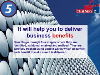 It will help you to deliver
       business benefits
Benefits go through four stages, where they are
identified, validated, enabled and realised. They are
carefully tracked using Benefit Cards which document
each benefit to make sure it is delivered.
 