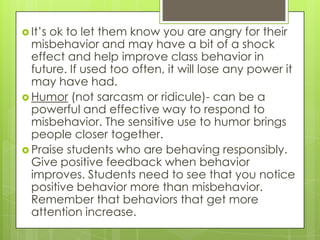  It’sok to let them know you are angry for their
  misbehavior and may have a bit of a shock
  effect and help improve class behavior in
  future. If used too often, it will lose any power it
  may have had.
 Humor (not sarcasm or ridicule)- can be a
  powerful and effective way to respond to
  misbehavior. The sensitive use to humor brings
  people closer together.
 Praise students who are behaving responsibly.
  Give positive feedback when behavior
  improves. Students need to see that you notice
  positive behavior more than misbehavior.
  Remember that behaviors that get more
  attention increase.
 