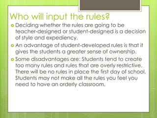 Who will input the rules?
 Deciding   whether the rules are going to be
  teacher-designed or student-designed is a decision
  of style and expediency.
 An advantage of student-developed rules is that it
  gives the students a greater sense of ownership.
 Some disadvantages are: Students tend to create
  too many rules and rules that are overly restrictive.
  There will be no rules in place the first day of school.
  Students may not make all the rules you feel you
  need to have an orderly classroom.
 