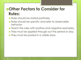 Other      Factors to Consider for
 Rules:
    Rules should be stated positively.
    Rules should be specific and refer to observable
     behavior.
    Teach the rules with positive and negative examples.
    They must be applied through out the period or day.
    They must be posted in a visible area.
 