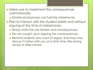  Make
     sure to implement the consequences
 unemotionally.
    Emotional responses can fuel the misbehavior.
 Plan
     to interact with the student briefly and without
 arguing at the time of misbehavior.
    Simply state the rule broken and consequences.
    Do not caught up in arguing the consequences.
    Remind students who want to argue, that they may
     discuss it further with you at a later time, like during
     recess or after school.
 